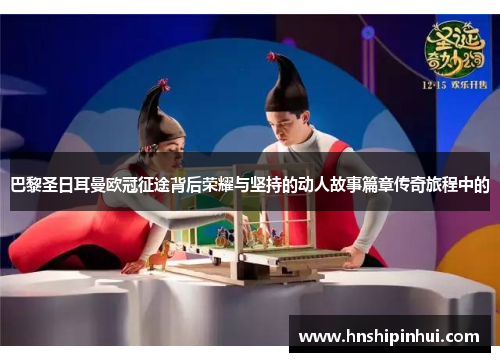 巴黎圣日耳曼欧冠征途背后荣耀与坚持的动人故事篇章传奇旅程中的